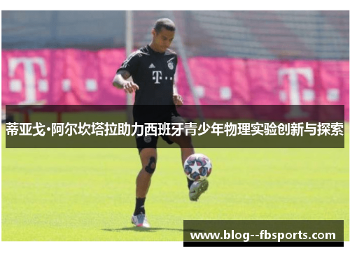 蒂亚戈·阿尔坎塔拉助力西班牙青少年物理实验创新与探索 蒂亚戈·阿尔坎塔拉助力西班牙青少年物理实验创新与探索