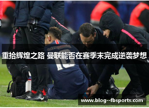 重拾辉煌之路 曼联能否在赛季末完成逆袭梦想 重拾辉煌之路 曼联能否在赛季末完成逆袭梦想