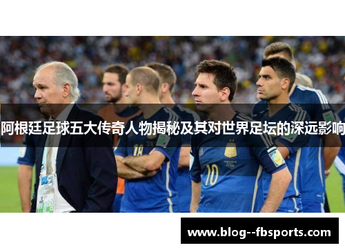 阿根廷足球五大传奇人物揭秘及其对世界足坛的深远影响 阿根廷足球五大传奇人物揭秘及其对世界足坛的深远影响